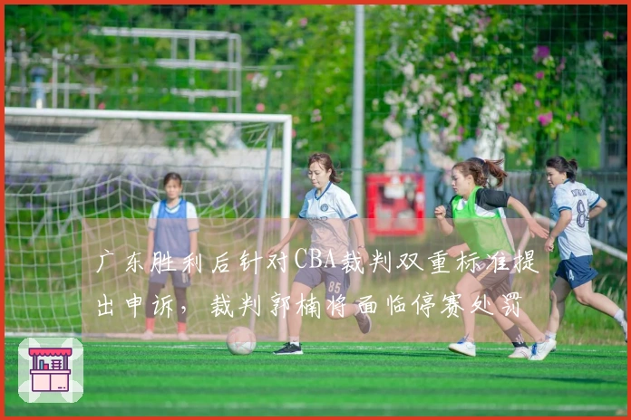 广东胜利后针对CBA裁判双重标准提出申诉，裁判郭楠将面临停赛处罚
