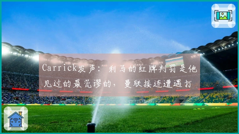 Carrick发声：利马的红牌判罚是他见过的最荒谬的，曼联接连遭遇打击