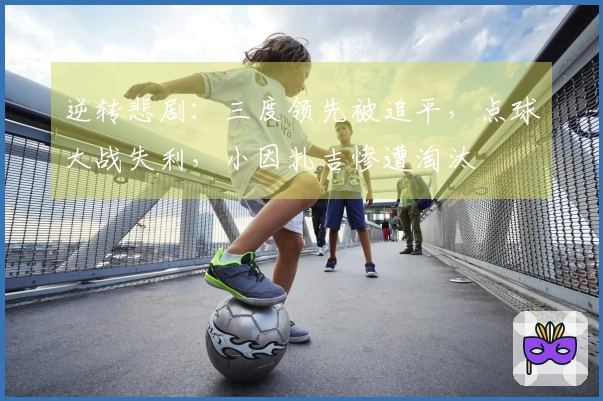 逆转悲剧：三度领先被追平，点球大战失利，小因扎吉惨遭淘汰