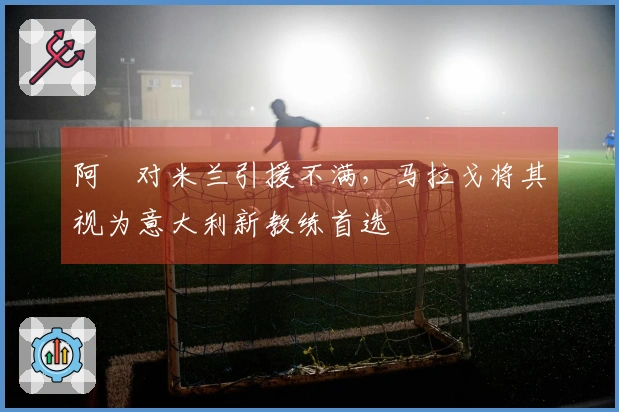 阿囧对米兰引援不满，马拉戈将其视为意大利新教练首选