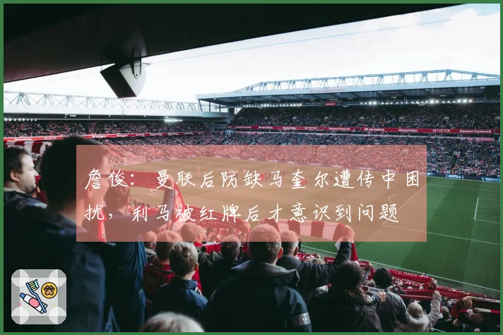 詹俊：曼联后防缺马奎尔遭传中困扰，利马被红牌后才意识到问题