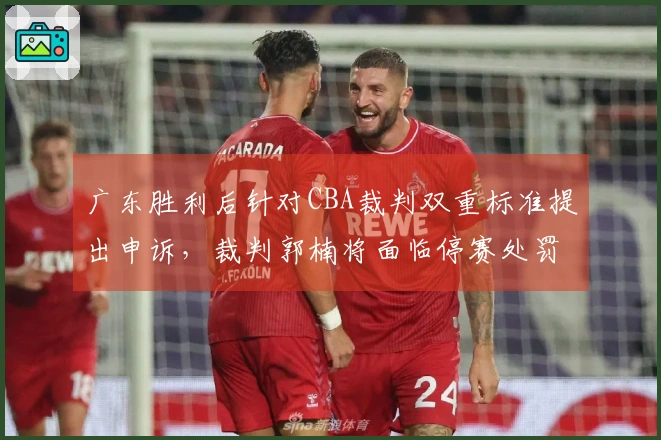 广东胜利后针对CBA裁判双重标准提出申诉，裁判郭楠将面临停赛处罚