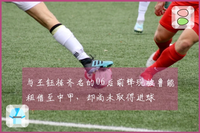 与王钰栋齐名的06后前锋现被鲁能租借至中甲，却尚未取得进球