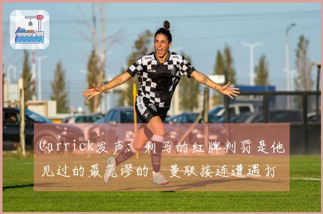 Carrick发声：利马的红牌判罚是他见过的最荒谬的，曼联接连遭遇打击