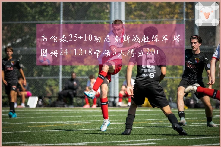 布伦森25+10助尼克斯战胜绿军 塔图姆24+13+8带领3人得分20+
