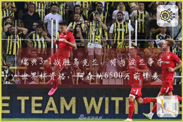瑞典3-1战胜乌克兰，将与波兰争夺世界杯资格，阿森纳6500万前锋表现出色砍下帽子戏法