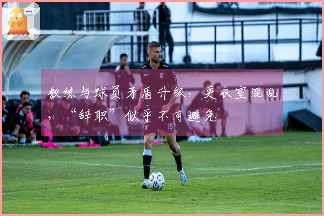 教练与球员矛盾升级，更衣室混乱，“辞职”似乎不可避免