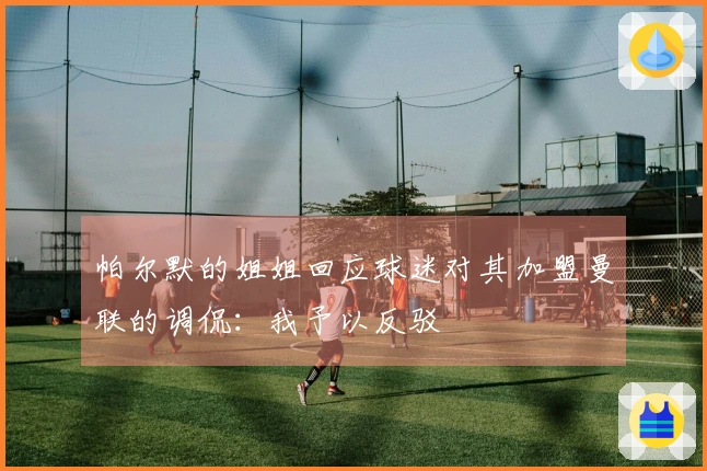 帕尔默的姐姐回应球迷对其加盟曼联的调侃：我予以反驳