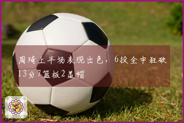 周琦上半场表现出色，6投全中狂砍13分7篮板2盖帽