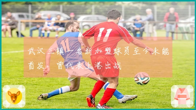 武汉三镇一名新加盟球员至今未能首发，曾代表上港出战