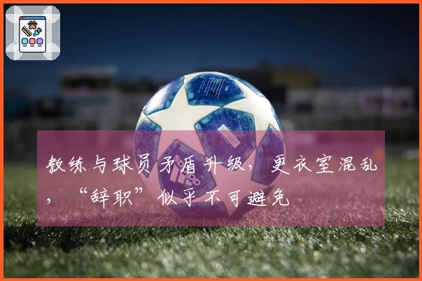 教练与球员矛盾升级，更衣室混乱，“辞职”似乎不可避免