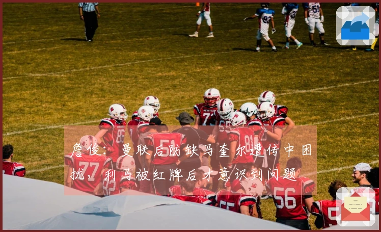 詹俊：曼联后防缺马奎尔遭传中困扰，利马被红牌后才意识到问题