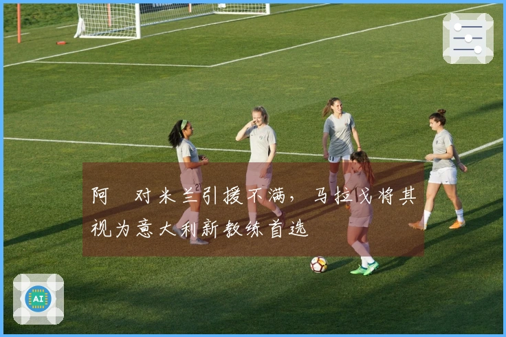 阿囧对米兰引援不满，马拉戈将其视为意大利新教练首选